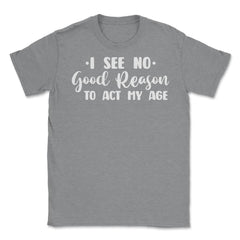 Funny I See No Good Reason To Act My Age Sarcastic Humor print Unisex - Grey Heather